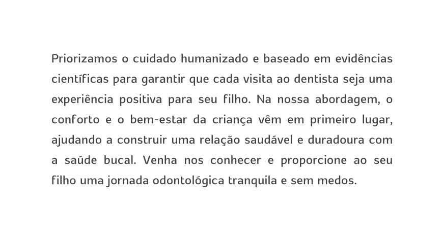 Priorizamos o cuidado humanizado e baseado em evidências científicas para garantir que cada visita ao dentista seja uma experiência positiva para seu filho Na nossa abordagem o conforto e o bem estar da criança vêm em primeiro lugar ajudando a construir uma relação saudável e duradoura com a saúde bucal Venha nos conhecer e proporcione ao seu filho uma jornada odontológica tranquila e sem medos